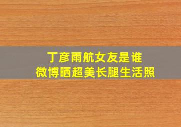 丁彦雨航女友是谁 微博晒超美长腿生活照